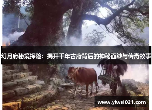 幻月府秘境探险:揭开千年古府背后的神秘面纱与传奇故事